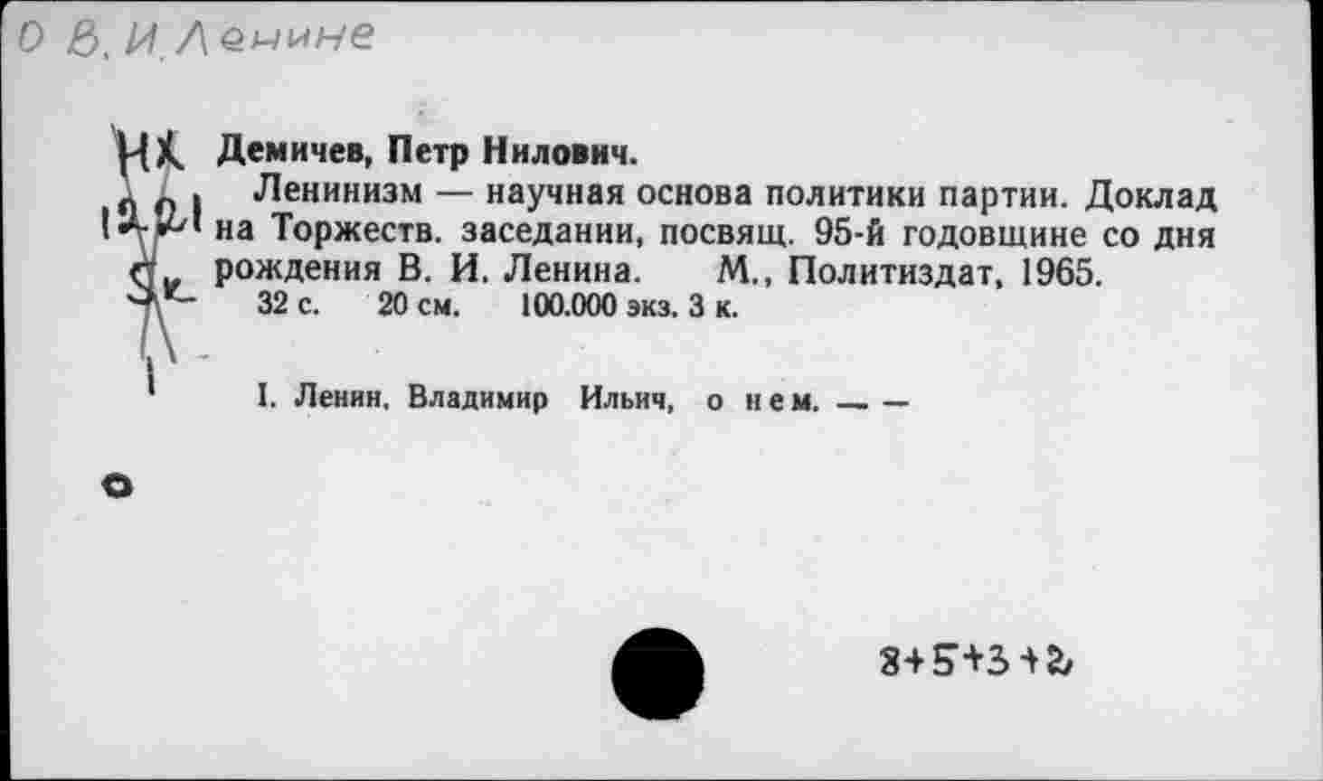 ﻿О 6, И Демилуе
К. Демичев, Петр Нилович.
. Ленинизм — научная основа политики партии. Доклад на Торжеств, заседании, посвящ. 95-й годовщине со дня
* рождения В. И. Ленина. М., Политиздат, 1965.
>	32 с. 20 см. 100.000 экз. 3 к.
'	I. Ленин. Владимир Ильич, о нем._____
з+н+з-^